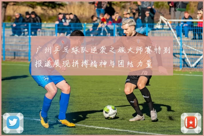 广州乒乓球队逆袭之旅大师赛特别报道展现拼搏精神与团结力量