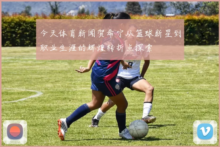 今天体育新闻贺希宁从篮球新星到职业生涯的辉煌转折点探索
