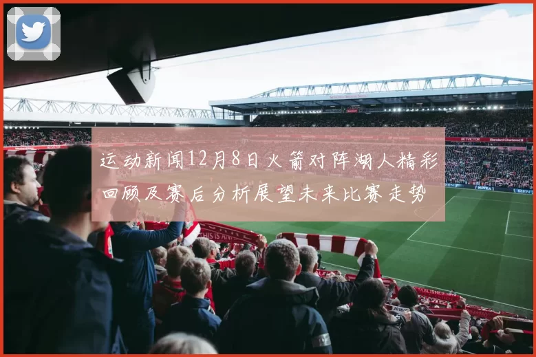 运动新闻12月8日火箭对阵湖人精彩回顾及赛后分析展望未来比赛走势