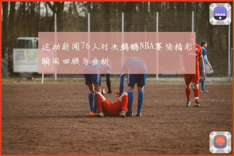 运动新闻76人对决鹈鹕NBA赛场精彩瞬间回顾与分析