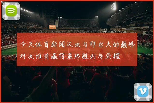 今天体育新闻汉坎与耶尔夫的巅峰对决谁将赢得最终胜利与荣耀