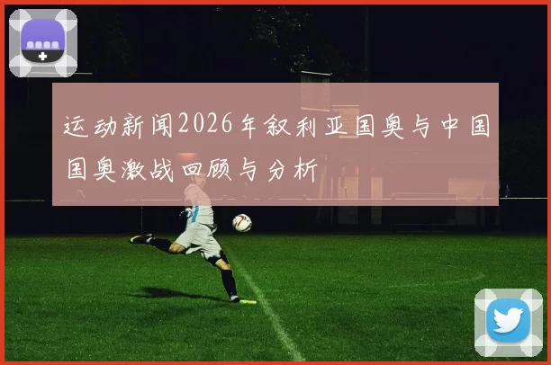 运动新闻2026年叙利亚国奥与中国国奥激战回顾与分析