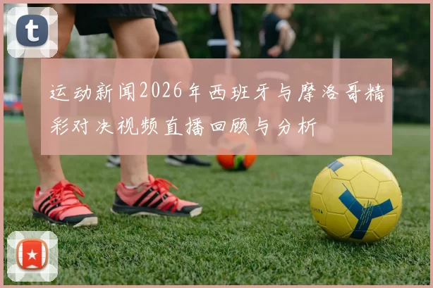 运动新闻2026年西班牙与摩洛哥精彩对决视频直播回顾与分析
