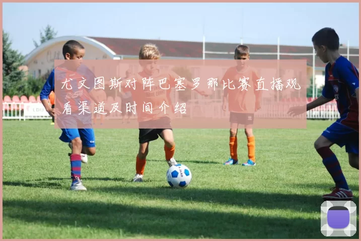尤文图斯对阵巴塞罗那比赛直播观看渠道及时间介绍