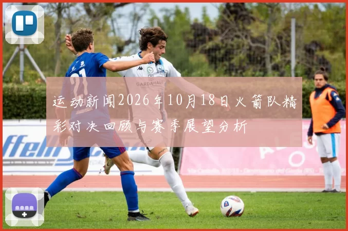 运动新闻2026年10月18日火箭队精彩对决回顾与赛季展望分析